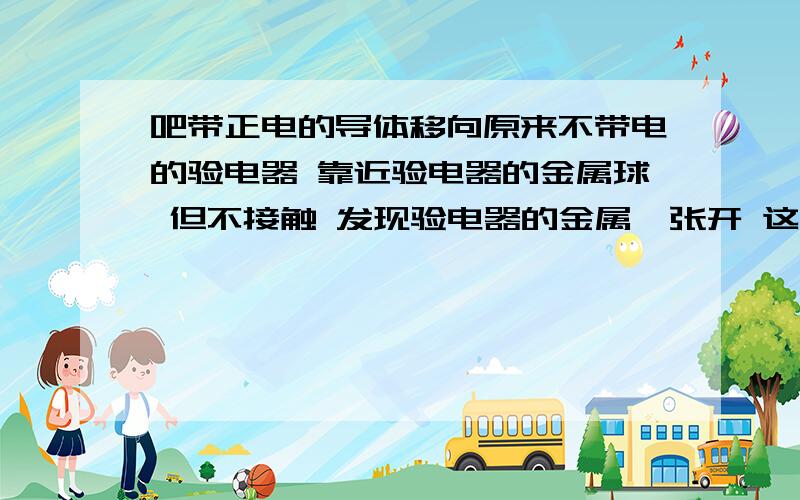 吧带正电的导体移向原来不带电的验电器 靠近验电器的金属球 但不接触 发现验电器的金属箔张开 这是金属球带上了什么 电荷再让此导体接触验电器的金属球 移走导体后 发现验电器的金属