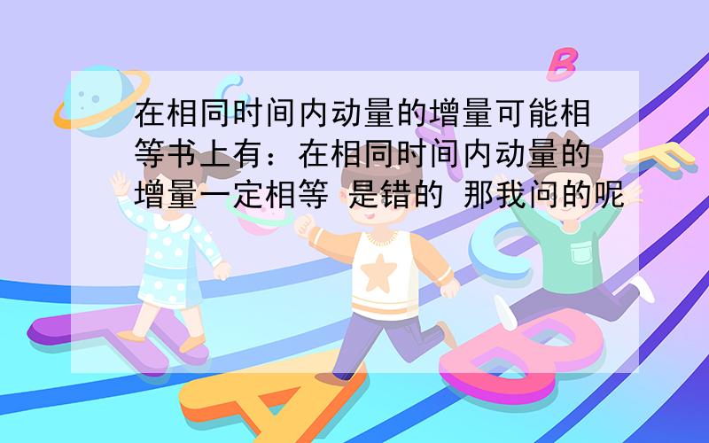 在相同时间内动量的增量可能相等书上有：在相同时间内动量的增量一定相等 是错的 那我问的呢