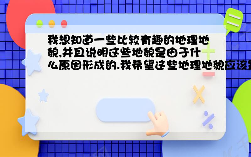 我想知道一些比较有趣的地理地貌,并且说明这些地貌是由于什么原因形成的.我希望这些地理地貌应该是比较有趣的,能够让人眼前一亮的.这些地理地貌受到一个力或者场的作用形成一些特殊