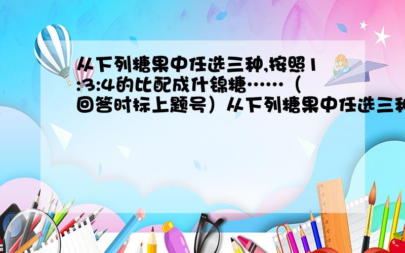 从下列糖果中任选三种,按照1:3:4的比配成什锦糖……（回答时标上题号）从下列糖果中任选三种,按照1:3:4的比配成什锦糖,如果每袋什锦糖重2千克,请你算一算：（1）怎样搭配最便宜?最便宜