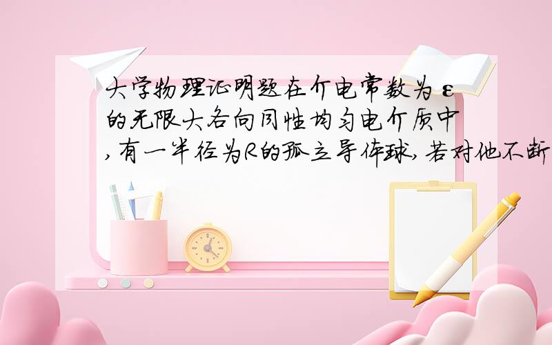 大学物理证明题在介电常数为ε的无限大各向同性均匀电介质中,有一半径为R的孤立导体球,若对他不断充电使其电量达到Q.是通过充电过程中外力做功.证明:带电导体的静电能量为：W=Q²/8π