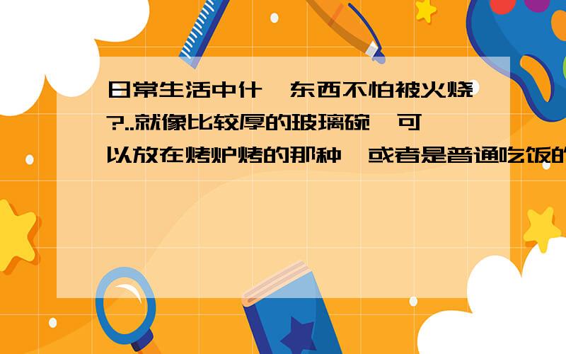 日常生活中什麼东西不怕被火烧?..就像比较厚的玻璃碗,可以放在烤炉烤的那种,或者是普通吃饭的陶瓷碗之类的..它们如果在裏面点了火久了会不会爆炸?