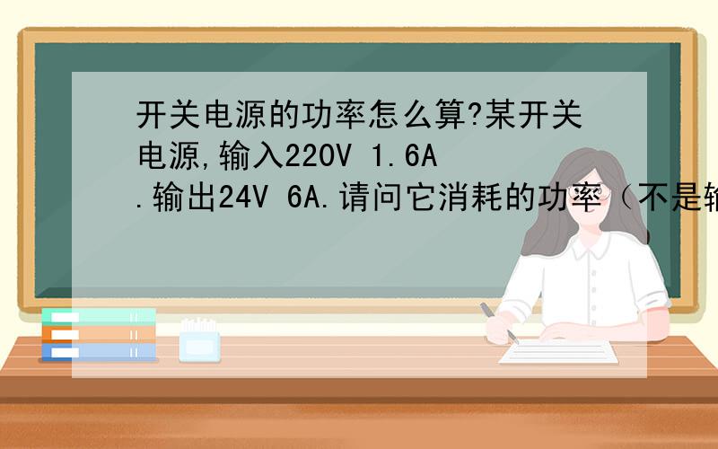 开关电源的功率怎么算?某开关电源,输入220V 1.6A.输出24V 6A.请问它消耗的功率（不是输出功率）是多少?是220V＊1.6A还是24V＊6A?二者之差跑到哪去了?是否转化成了热量?