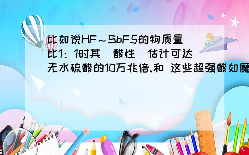 比如说HF～SbF5的物质量比1：1时其(酸性)估计可达无水硫酸的10万兆倍.和 这些超强酸如魔酸,它是五氟化锑和氢氟酸按体积比l：l混合制成的混酸.其(酸度)只是无水硫酸的100倍.中所说的酸性和