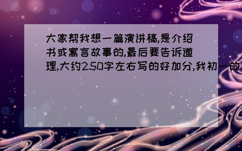 大家帮我想一篇演讲稿,是介绍书或寓言故事的,最后要告诉道理,大约250字左右写的好加分,我初一的水平低点,告诉的道理可以多点150字左右把,少点!