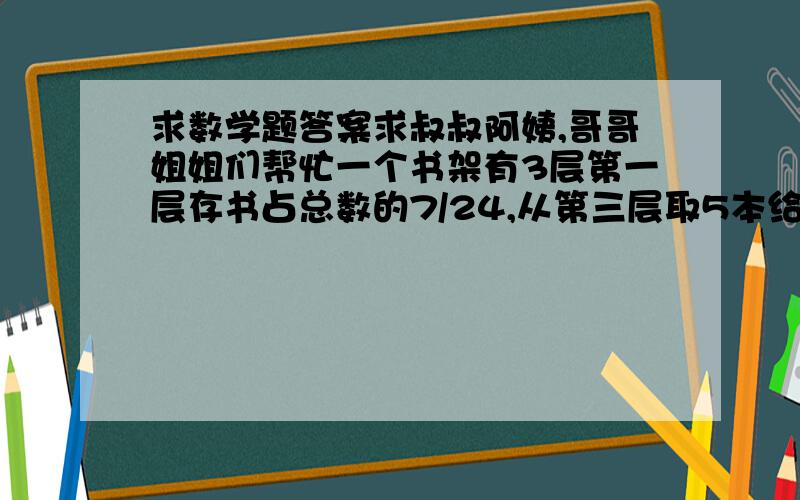 求数学题答案求叔叔阿姨,哥哥姐姐们帮忙一个书架有3层第一层存书占总数的7/24,从第三层取5本给第一层则每层存书数量相同,问第一层有多少本.