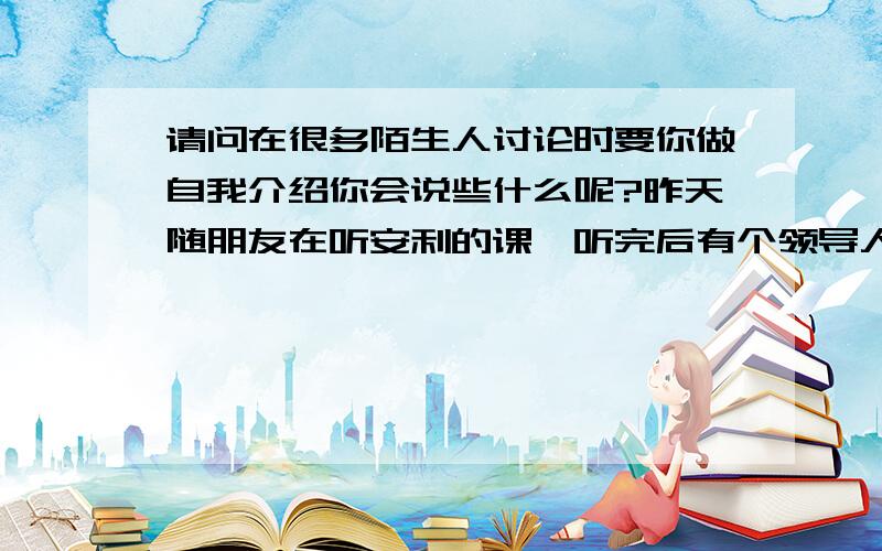 请问在很多陌生人讨论时要你做自我介绍你会说些什么呢?昨天随朋友在听安利的课,听完后有个领导人带领我们围在一起讨论心得,然后做自我介绍,我看着十几个陌生面孔说了我叫什么名字就