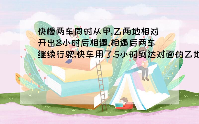 快慢两车同时从甲,乙两地相对开出8小时后相遇.相遇后两车继续行驶,快车用了5小时到达对面的乙地,快慢两车同时从甲,乙两地相对开出8小时后相遇.相遇后两车继续行驶,快车用了5小时到达