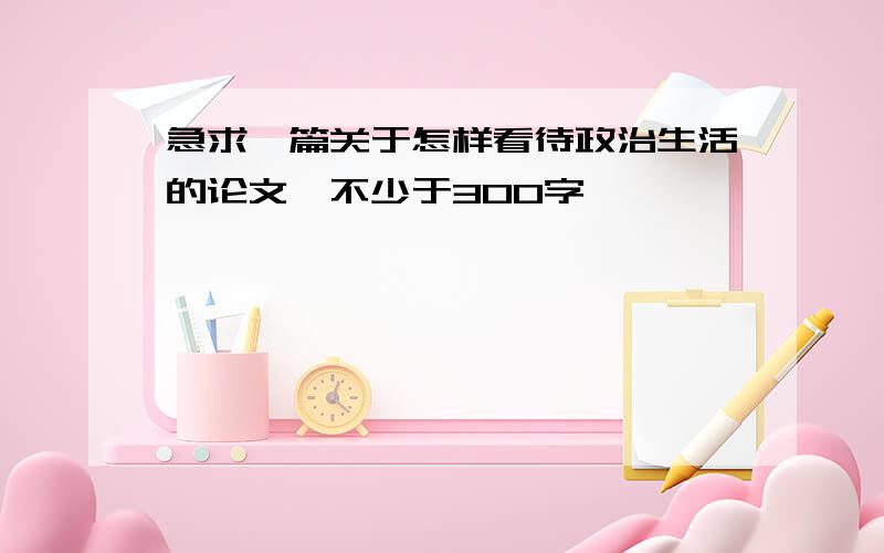 急求一篇关于怎样看待政治生活的论文,不少于300字