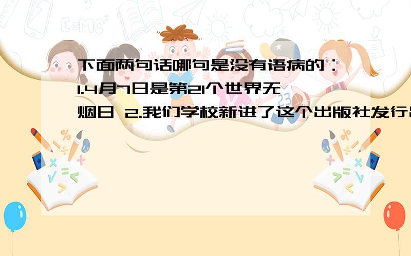 下面两句话哪句是没有语病的：1.4月7日是第21个世界无烟日 2.我们学校新进了这个出版社发行出版的书拜托