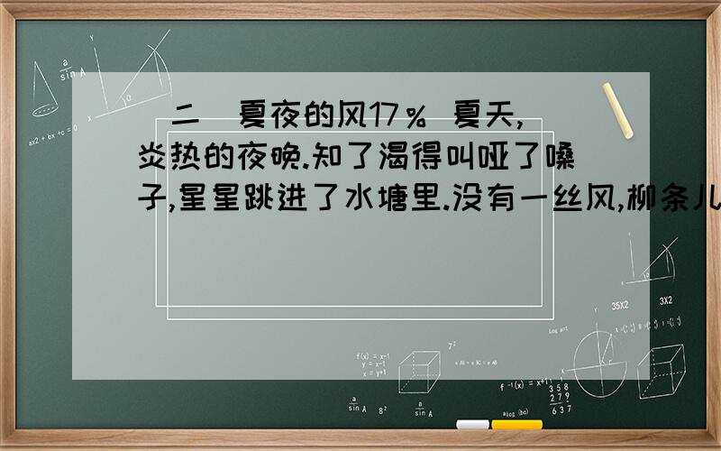 （二）夏夜的风17％ 夏天,炎热的夜晚.知了渴得叫哑了嗓子,星星跳进了水塘里.没有一丝风,柳条儿一动也不动.我躺在床上,热得睡不着.妈妈拿起那把圆圆的蒲扇,不停地为我扇着、扇着.夏夜格