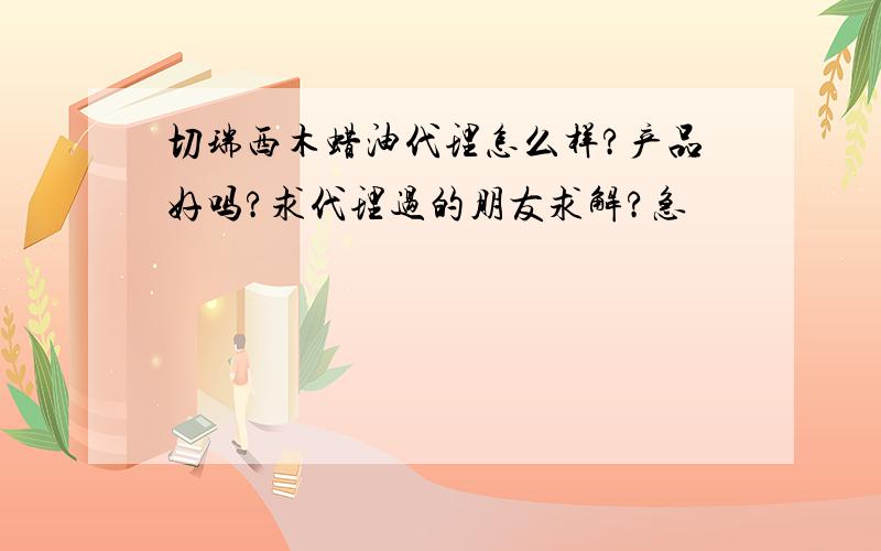 切瑞西木蜡油代理怎么样?产品好吗?求代理过的朋友求解?急