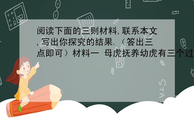 阅读下面的三则材料,联系本文,写出你探究的结果.（答出三点即可）材料一 母虎抚养幼虎有三个过程.开始,它出去捕食回来,把最嫩的肉用爪子撕成碎片,喂给幼虎.后来,它捕食回来,自己把肉