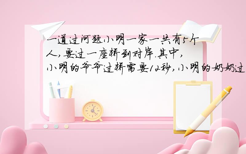 一道过河题小明一家一共有5个人,要过一座桥到对岸.其中,小明的爷爷过桥需要12秒,小明的奶奶过桥需要8秒,小明的爸爸需要6秒,小明的妈妈需要3秒,小明需要1秒.现在过桥的规则是：因为天黑,