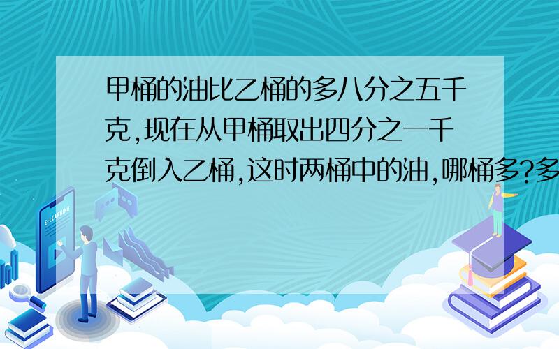 甲桶的油比乙桶的多八分之五千克,现在从甲桶取出四分之一千克倒入乙桶,这时两桶中的油,哪桶多?多多少千克