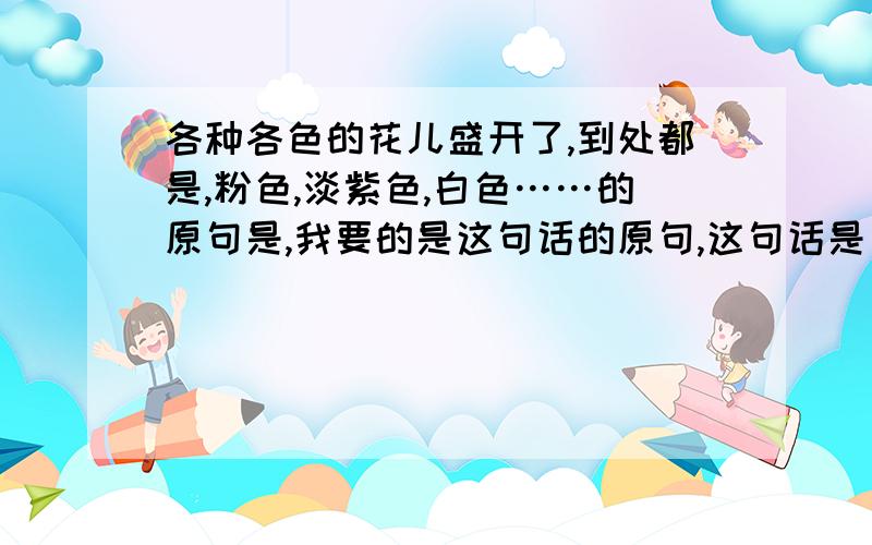 各种各色的花儿盛开了,到处都是,粉色,淡紫色,白色……的原句是,我要的是这句话的原句,这句话是引用别人的句子的啦!