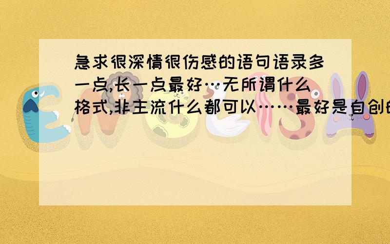 急求很深情很伤感的语句语录多一点,长一点最好…无所谓什么格式,非主流什么都可以……最好是自创的…急求!小弟先跪谢了