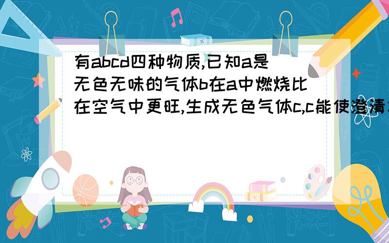 有abcd四种物质,已知a是无色无味的气体b在a中燃烧比在空气中更旺,生成无色气体c,c能使澄清水变浑浊,d是空气成分之一,约占空气体积的4/5将红热的b放入c/d中立即熄灭,又知c和d不是同种物质则