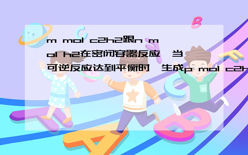 m mol c2h2跟n mol h2在密闭容器反应,当可逆反应达到平衡时,生成p mol c2h4,将反应后的气体完全燃烧...m mol c2h2跟n mol h2在密闭容器反应,当可逆反应达到平衡时,生成p mol c2h4,将反应后的气体完全燃