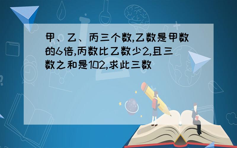 甲、乙、丙三个数,乙数是甲数的6倍,丙数比乙数少2,且三数之和是102,求此三数