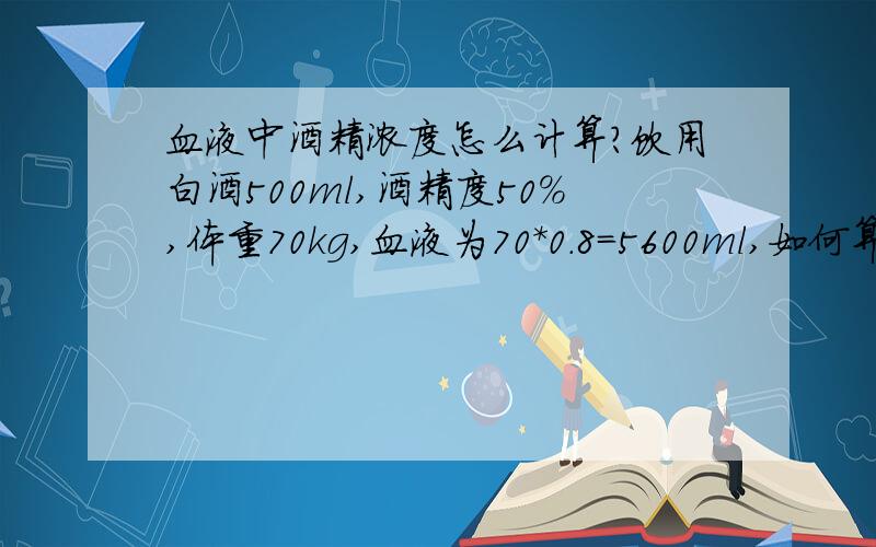 血液中酒精浓度怎么计算?饮用白酒500ml,酒精度50%,体重70kg,血液为70*0.8=5600ml,如何算血液中的酒精浓度以及百毫升含量.单位是毫克每毫升?为什么500*50%/5600=0.045mL/mL=4.5mL/100mL  这个理论算法出来