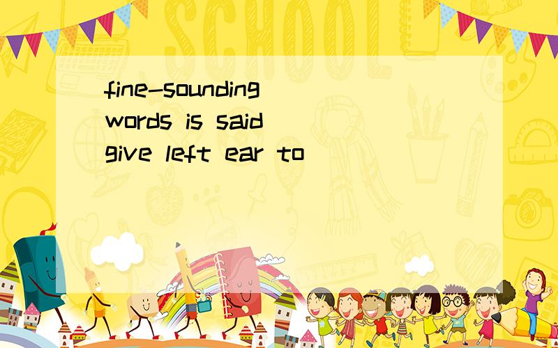 fine-sounding words is said give left ear to