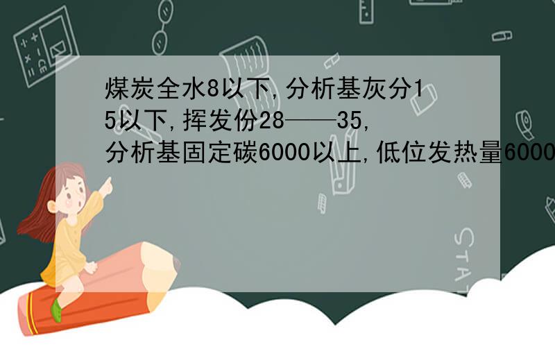 煤炭全水8以下,分析基灰分15以下,挥发份28——35,分析基固定碳6000以上,低位发热量6000以上,全硫0.8以下,温度1300以下,这是什么煤?