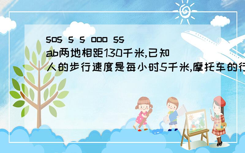 sos s s ooo ssab两地相距130千米,已知人的步行速度是每小时5千米,摩托车的行驶速度是每小时50千米,摩托车后座可带一人.问有三人并配备一辆摩托车从A到B地最少需要多少小时/6.2H