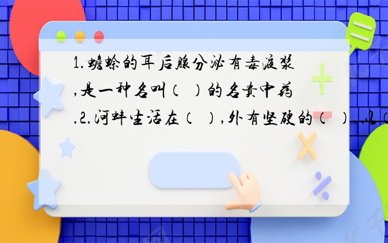 1.蟾蜍的耳后腺分泌有毒液浆,是一种名叫（ ）的名贵中药.2.河蚌生活在（ ）,外有坚硬的（ ）,以（ ）为运动器官.3.为建造小池塘的目的,最主要是增加水中的（ ）.