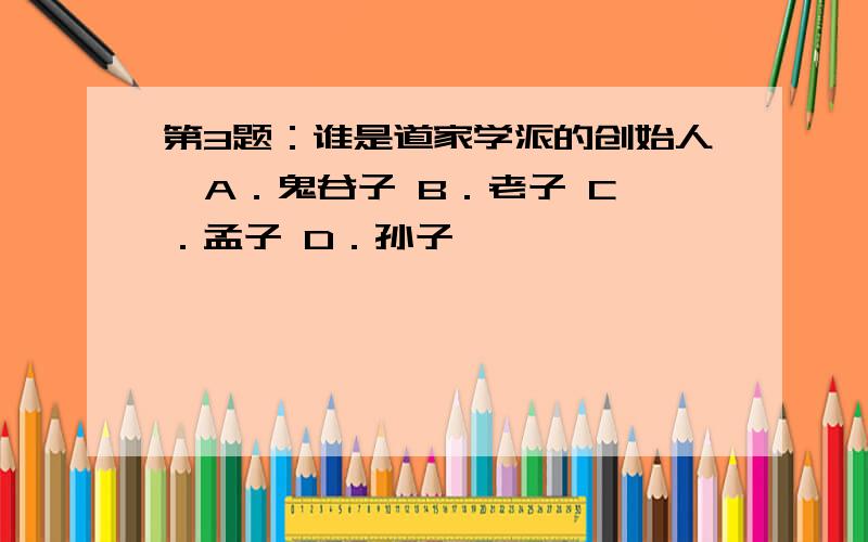 第3题：谁是道家学派的创始人  A．鬼谷子 B．老子 C．孟子 D．孙子