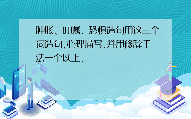 肿胀、叮嘱、恐惧造句用这三个词造句,心理描写.并用修辞手法一个以上.