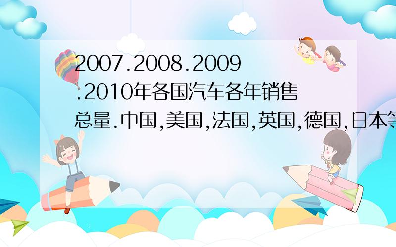 2007.2008.2009.2010年各国汽车各年销售总量.中国,美国,法国,英国,德国,日本等各国.答得好的话加20分.