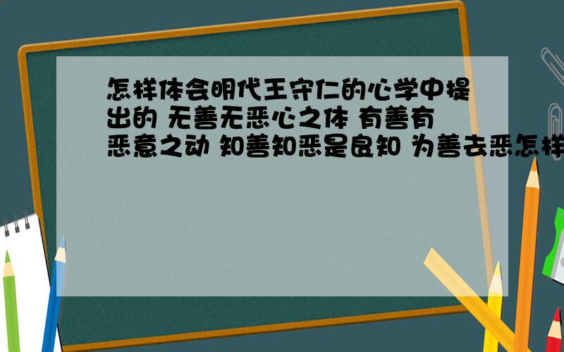 怎样体会明代王守仁的心学中提出的 无善无恶心之体 有善有恶意之动 知善知恶是良知 为善去恶怎样体会明代王守仁的心学中提出的 无善无恶心之体 有善有恶意之动 知善知恶是良知 为善