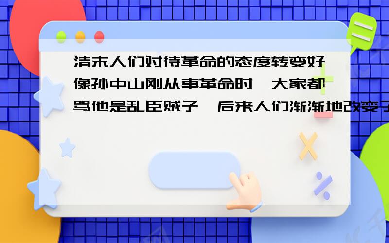 清末人们对待革命的态度转变好像孙中山刚从事革命时,大家都骂他是乱臣贼子,后来人们渐渐地改变了对革命的看法.是什么改变了人们的态度?