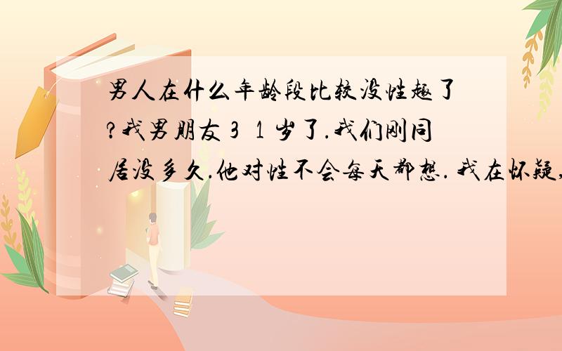 男人在什么年龄段比较没性趣了?我男朋友３１岁了.我们刚同居没多久．他对性不会每天都想． 我在怀疑,他是不是对我没激情了,３１岁是中年人了,没２０几岁的精力那么旺盛了．,是不是真