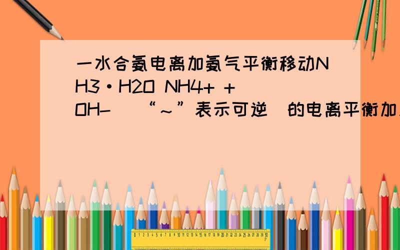 一水合氨电离加氨气平衡移动NH3·H2O NH4+ + OH- （“～”表示可逆）的电离平衡加入氨气平衡移动方向