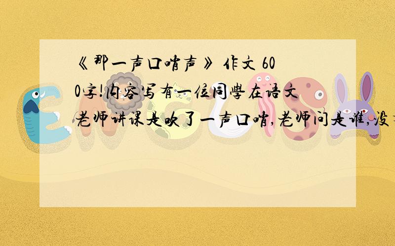 《那一声口哨声》 作文 600字!内容写有一位同学在语文老师讲课是吹了一声口哨,老师问是谁,没有人承认,老师希望他自己找老师认错.第二天,老师再一次让吹口哨的人自己站起来承认错误,有