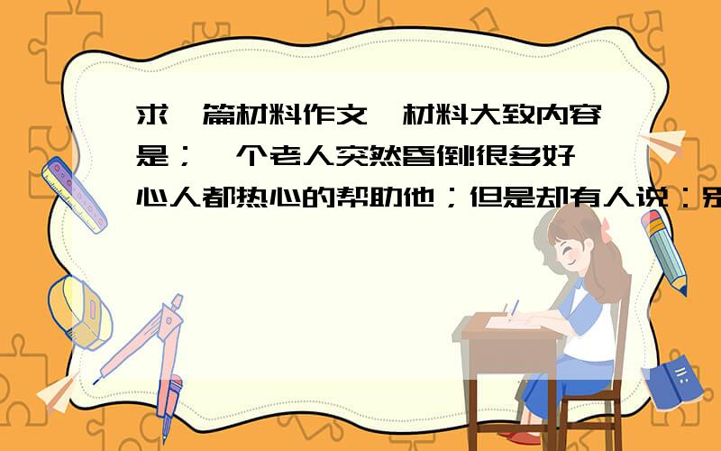 求一篇材料作文,材料大致内容是；一个老人突然昏倒!很多好心人都热心的帮助他；但是却有人说：别扶他,