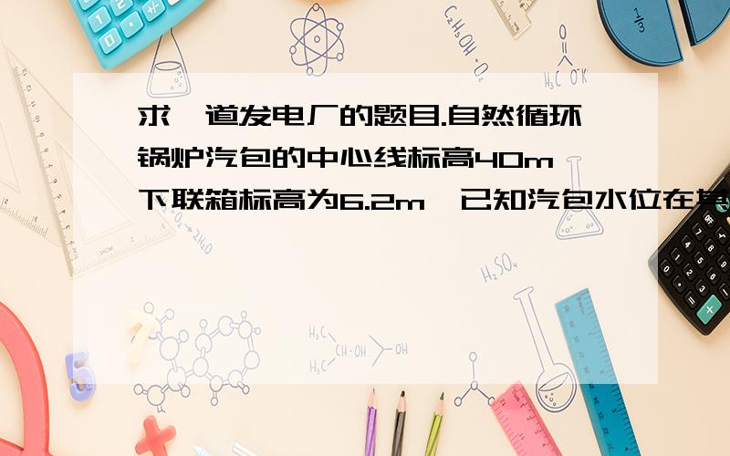 求一道发电厂的题目.自然循环锅炉汽包的中心线标高40m,下联箱标高为6.2m,已知汽包水位在其中心线以下70mm处,求汽包与联箱之间的压力差为多少兆帕?