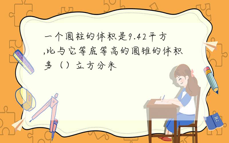 一个圆柱的体积是9.42平方,比与它等底等高的圆锥的体积多（）立方分米