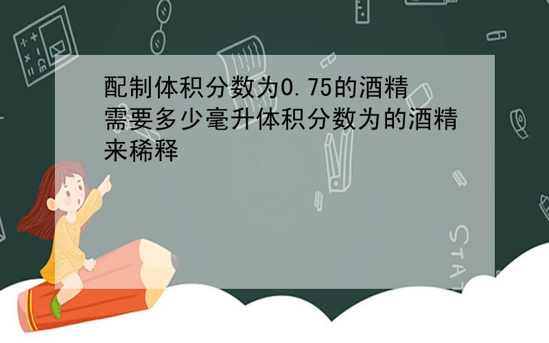 配制体积分数为0.75的酒精需要多少毫升体积分数为的酒精来稀释