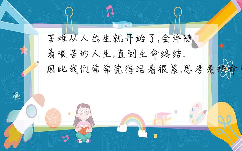 苦难从人出生就开始了,会伴随着艰苦的人生,直到生命终结.因此我们常常觉得活着很累,思考着拼命努力活着的意义所在?答案也许很简单,为了生存而活着,为了爱而活着,为了别人而活着,为了