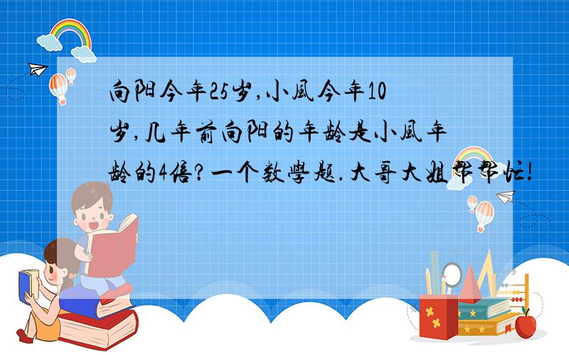 向阳今年25岁,小风今年10岁,几年前向阳的年龄是小风年龄的4倍?一个数学题.大哥大姐帮帮忙!