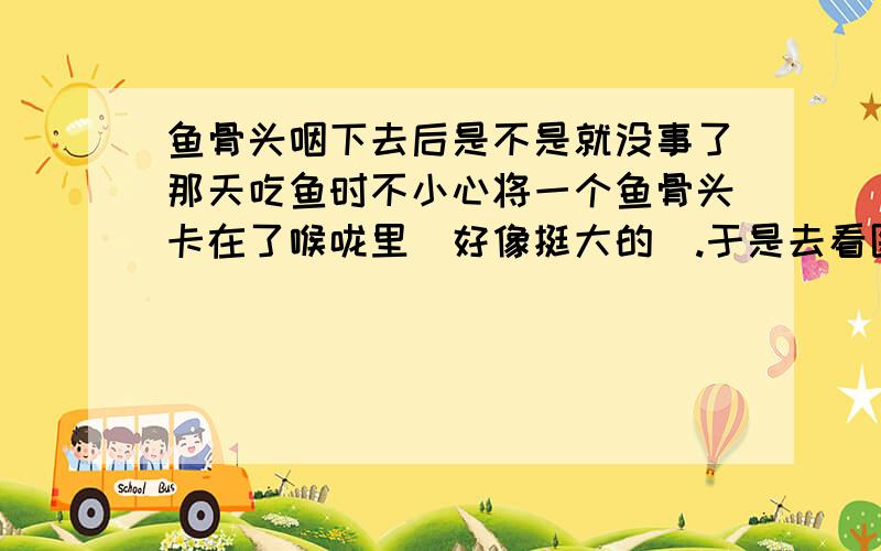 鱼骨头咽下去后是不是就没事了那天吃鱼时不小心将一个鱼骨头卡在了喉咙里（好像挺大的）.于是去看医生,在弄喉咙时,感到很难过（天生的）,动作大了点,鱼骨头好像掉下去了.回到家后,吃