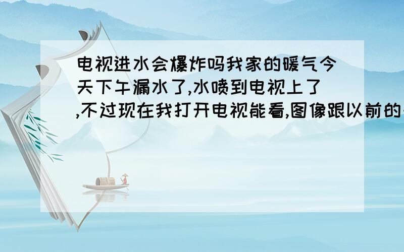 电视进水会爆炸吗我家的暖气今天下午漏水了,水喷到电视上了,不过现在我打开电视能看,图像跟以前的一样,请问电视是没有什么问题,还是有隐患呢,