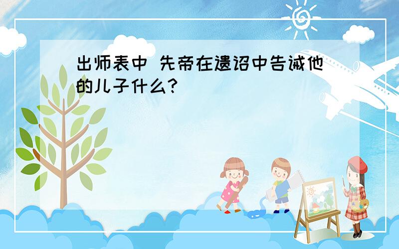 出师表中 先帝在遗诏中告诫他的儿子什么?