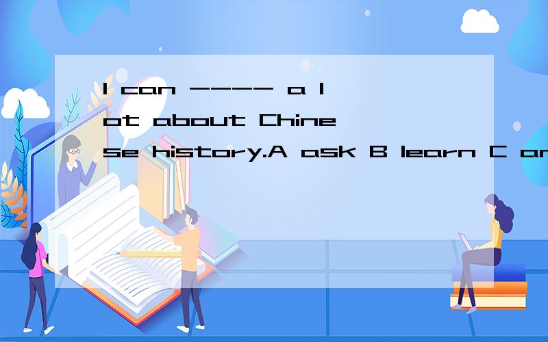 I can ---- a lot about Chinese history.A ask B learn C answer D buy 选什么?为什么?