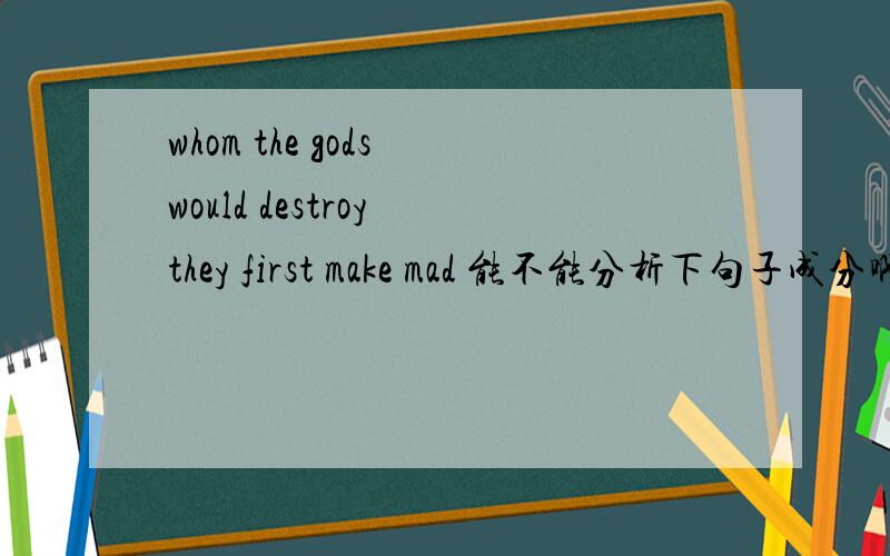 whom the gods would destroy they first make mad 能不能分析下句子成分啊不要翻译哦 仅仅是成分 主语什么的 这是一句句子/