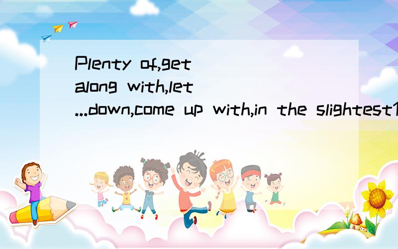 Plenty of,get along with,let...down,come up with,in the slightest1.how are you_______your work?2.They do not like doing too much homework_______.3.They are too busy.they have________work to do every day4.He thought hard and then he________a good idea