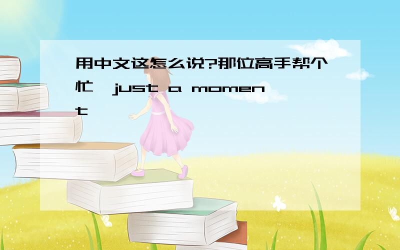 用中文这怎么说?那位高手帮个忙,just a moment